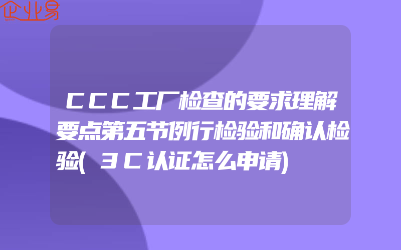 CCC工厂检查的要求理解要点第五节例行检验和确认检验(3C认证怎么申请)