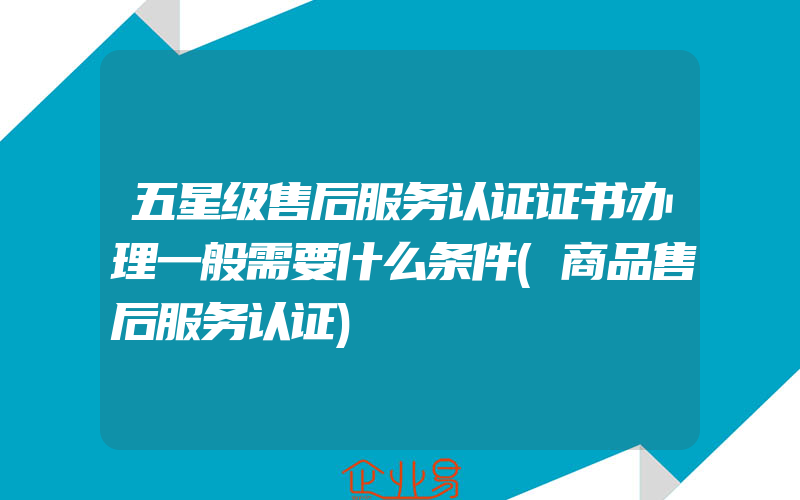 五星级售后服务认证证书办理一般需要什么条件(商品售后服务认证)