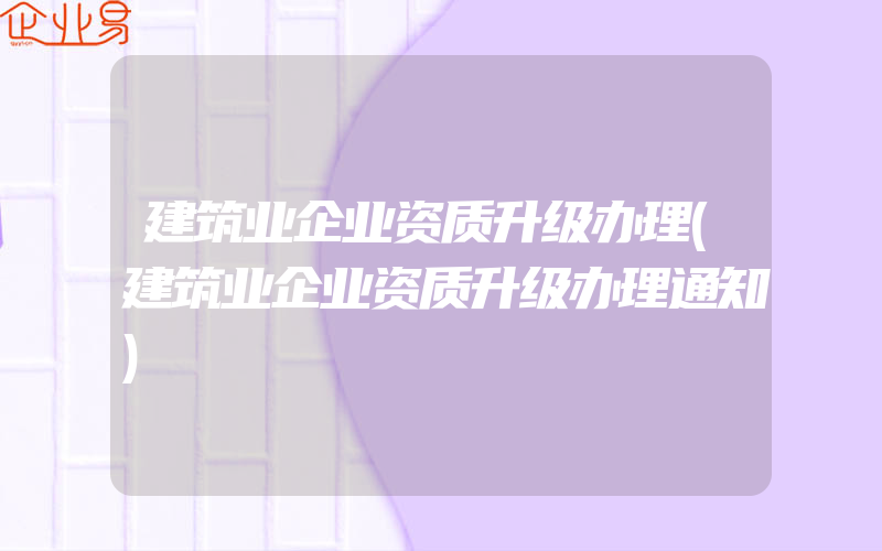 建筑业企业资质升级办理(建筑业企业资质升级办理通知)