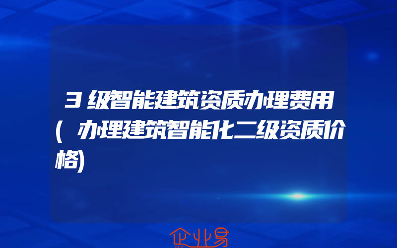 3级智能建筑资质办理费用(办理建筑智能化二级资质价格)