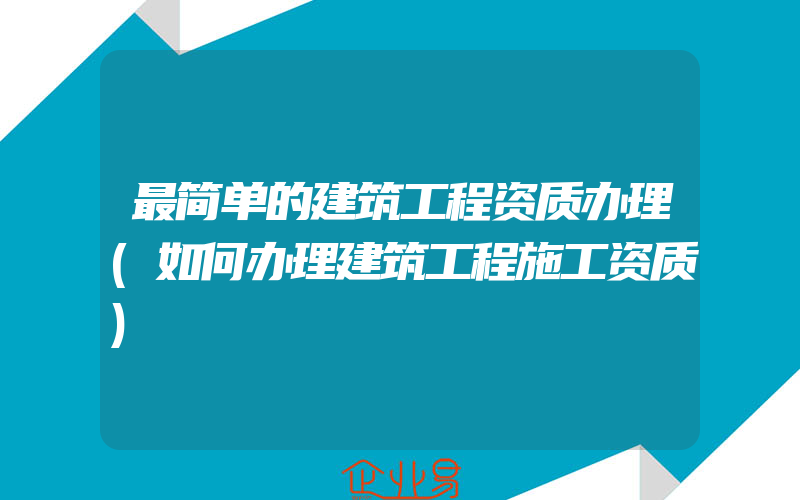 最简单的建筑工程资质办理(如何办理建筑工程施工资质)