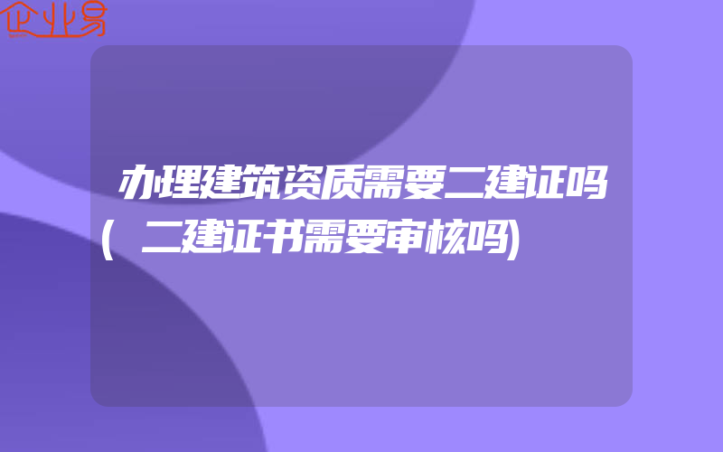 办理建筑资质需要二建证吗(二建证书需要审核吗)