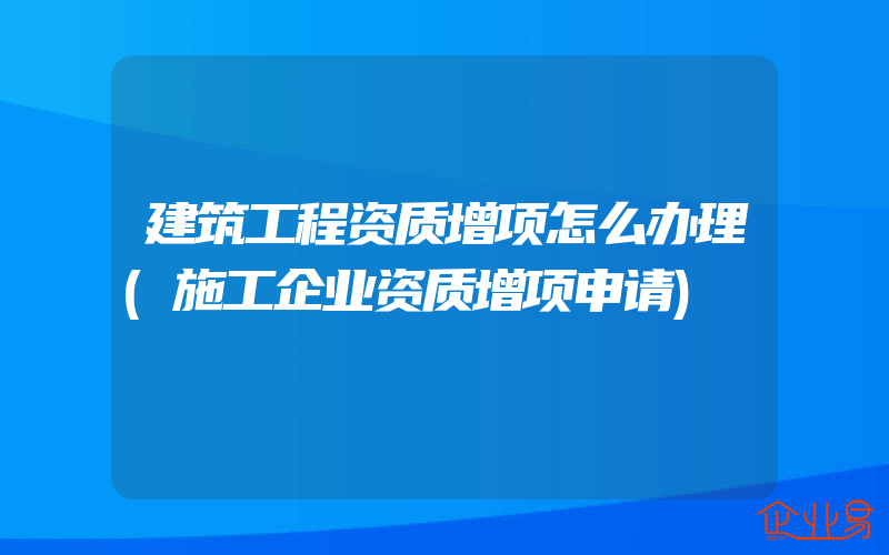 建筑工程资质增项怎么办理(施工企业资质增项申请)