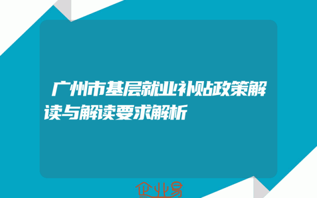 广州市基层就业补贴政策解读与解读要求解析