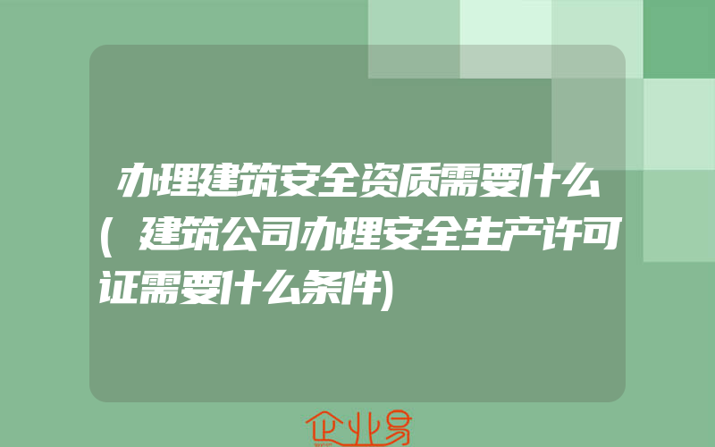 办理建筑安全资质需要什么(建筑公司办理安全生产许可证需要什么条件)