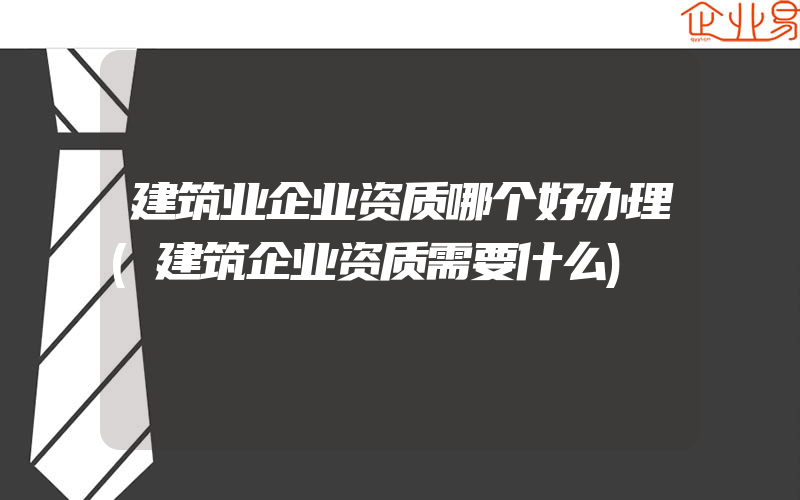 建筑业企业资质哪个好办理(建筑企业资质需要什么)