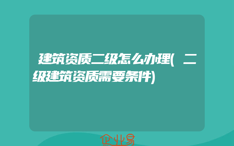 建筑资质二级怎么办理(二级建筑资质需要条件)