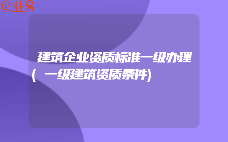 建筑企业资质标准一级办理(一级建筑资质条件)