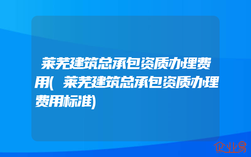 莱芜建筑总承包资质办理费用(莱芜建筑总承包资质办理费用标准)