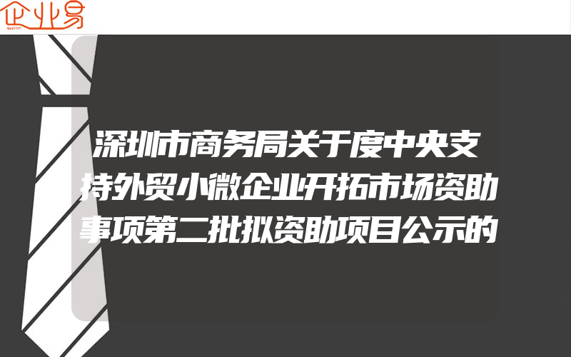 深圳市商务局关于度中央支持外贸小微企业开拓市场资助事项第二批拟资助项目公示的通知(小微企业注意事项)