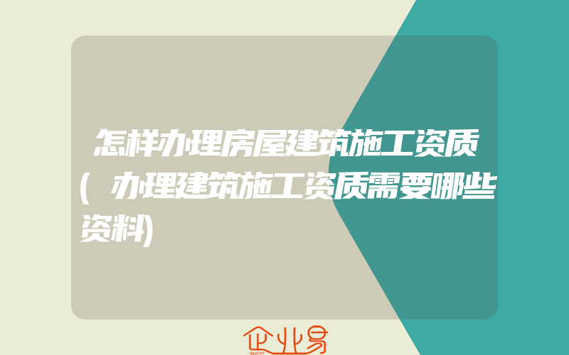 怎样办理房屋建筑施工资质(办理建筑施工资质需要哪些资料)