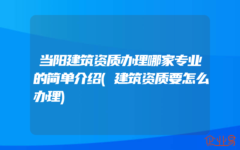 当阳建筑资质办理哪家专业的简单介绍(建筑资质要怎么办理)