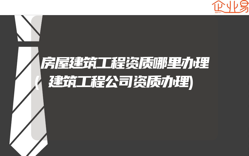 房屋建筑工程资质哪里办理(建筑工程公司资质办理)