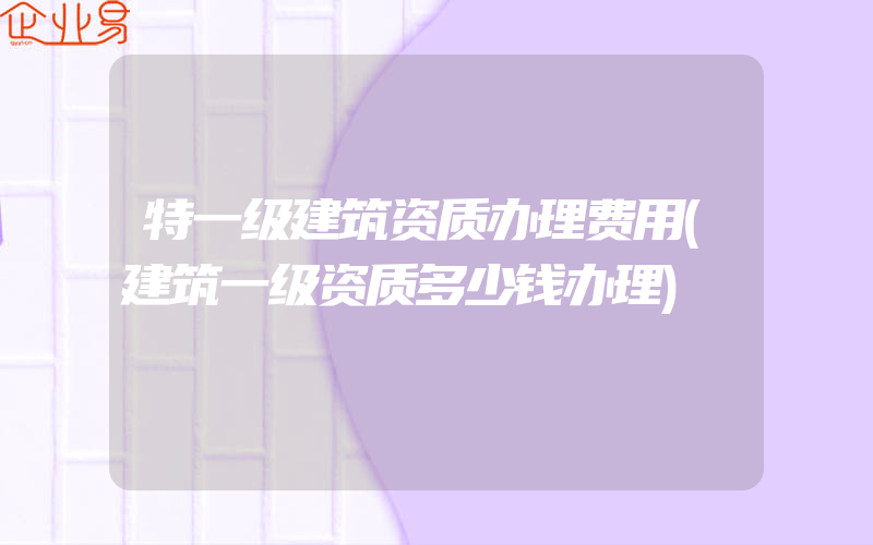 特一级建筑资质办理费用(建筑一级资质多少钱办理)