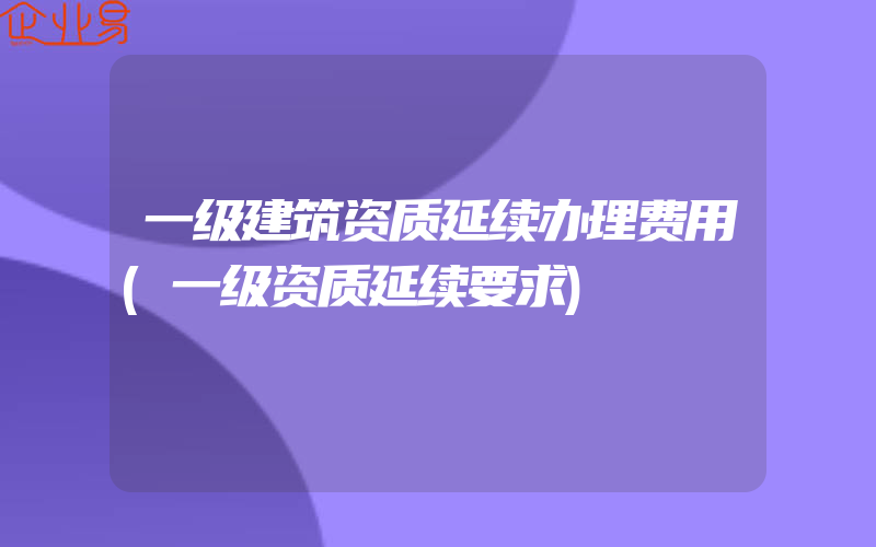 一级建筑资质延续办理费用(一级资质延续要求)