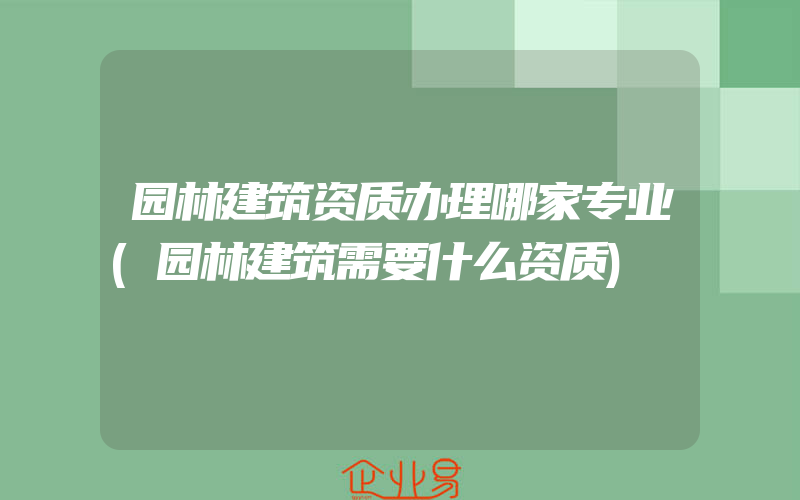 园林建筑资质办理哪家专业(园林建筑需要什么资质)