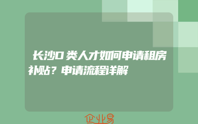 长沙D类人才如何申请租房补贴？申请流程详解