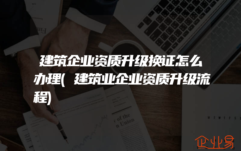 建筑企业资质升级换证怎么办理(建筑业企业资质升级流程)