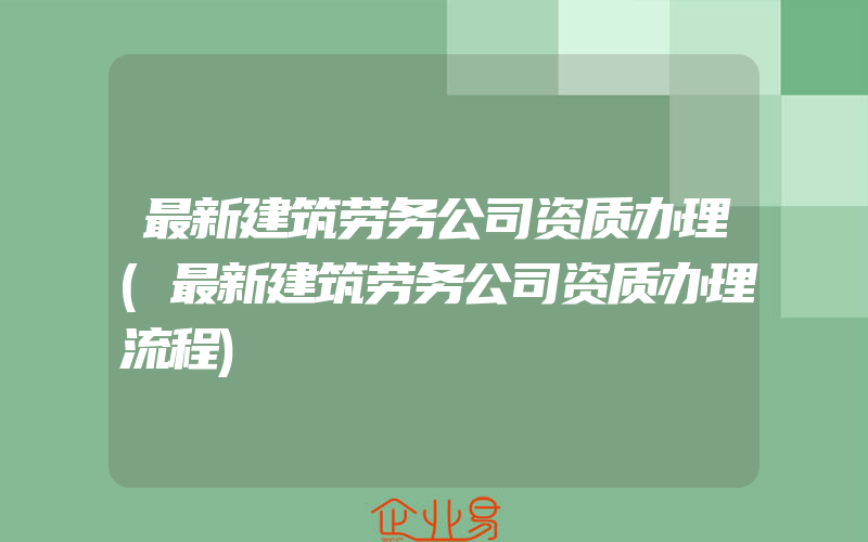 最新建筑劳务公司资质办理(最新建筑劳务公司资质办理流程)