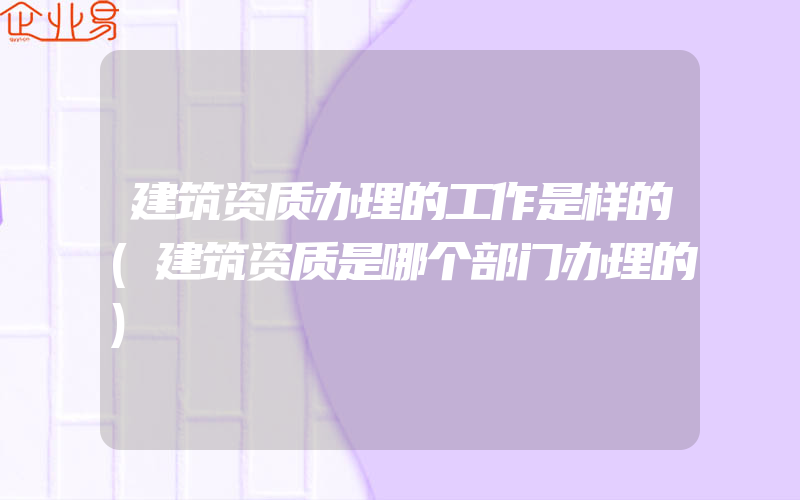 建筑资质办理的工作是样的(建筑资质是哪个部门办理的)