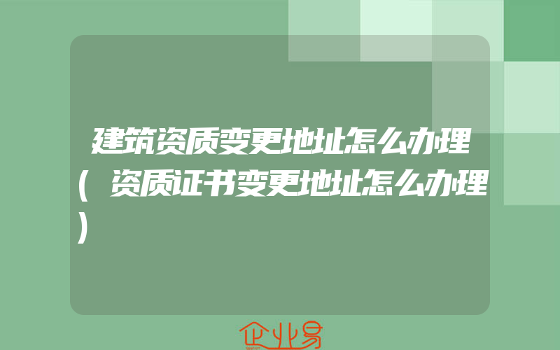 建筑资质变更地址怎么办理(资质证书变更地址怎么办理)