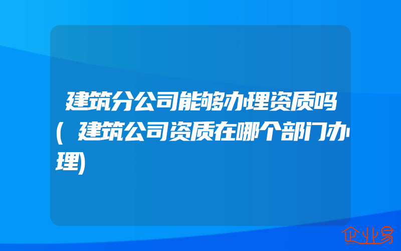 建筑分公司能够办理资质吗(建筑公司资质在哪个部门办理)