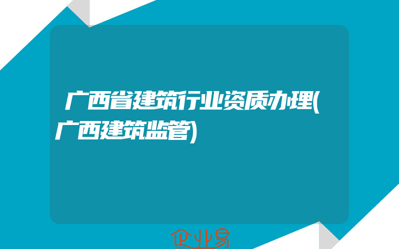 广西省建筑行业资质办理(广西建筑监管)