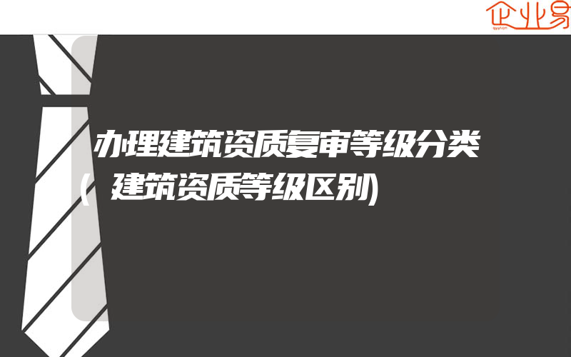 办理建筑资质复审等级分类(建筑资质等级区别)