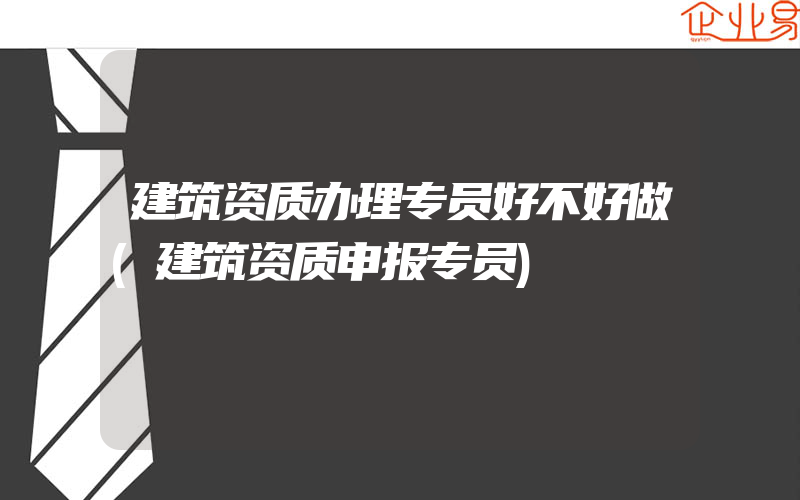 建筑资质办理专员好不好做(建筑资质申报专员)