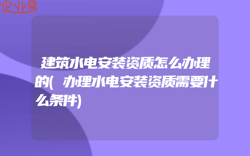 建筑水电安装资质怎么办理的(办理水电安装资质需要什么条件)