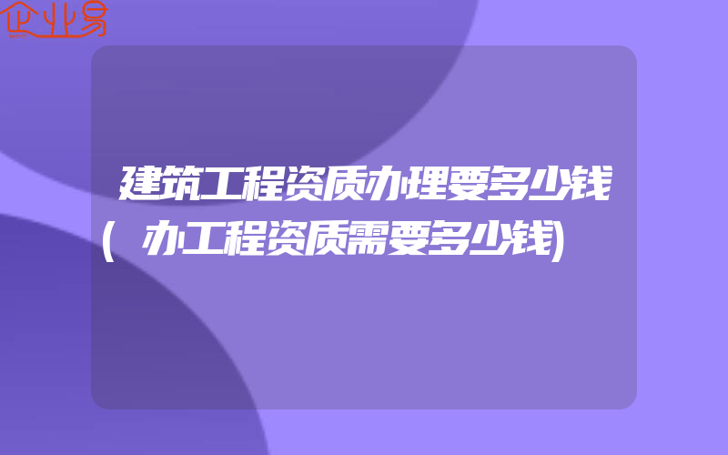 建筑工程资质办理要多少钱(办工程资质需要多少钱)