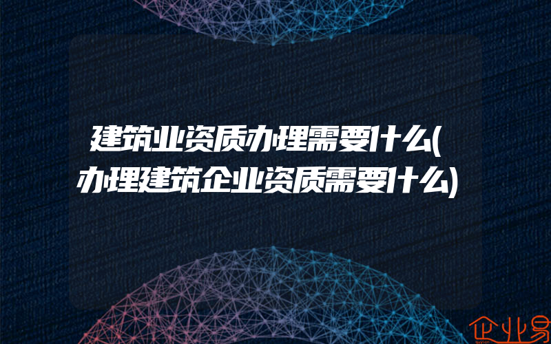 建筑业资质办理需要什么(办理建筑企业资质需要什么)