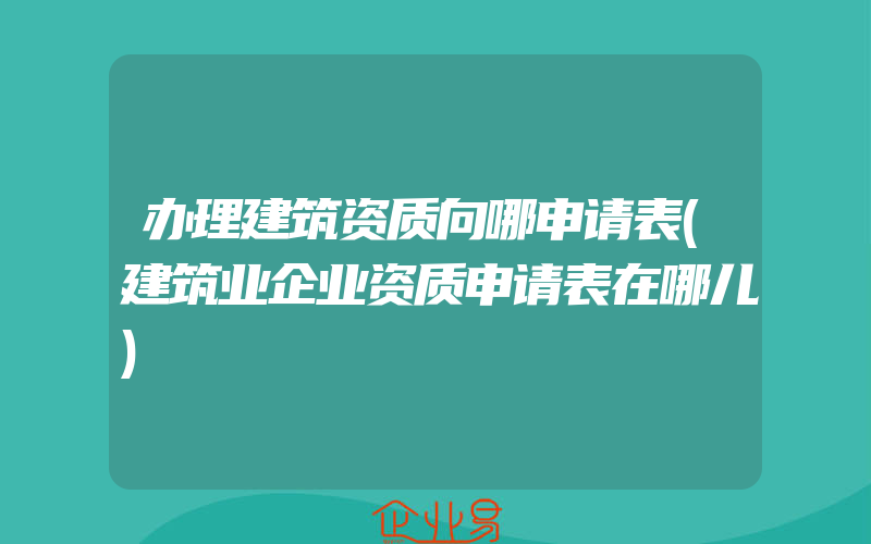 办理建筑资质向哪申请表(建筑业企业资质申请表在哪儿)