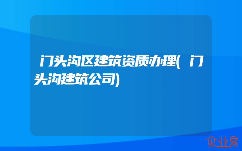 门头沟区建筑资质办理(门头沟建筑公司)