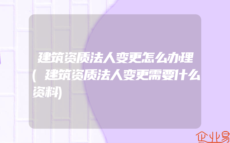 建筑资质法人变更怎么办理(建筑资质法人变更需要什么资料)