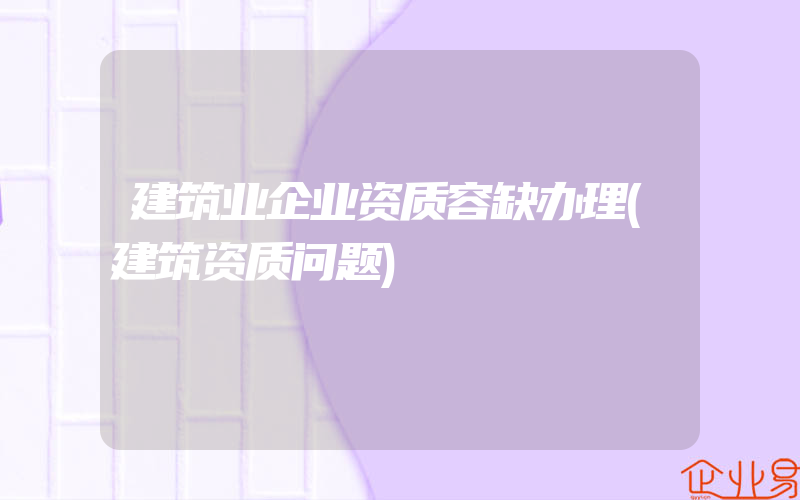 建筑业企业资质容缺办理(建筑资质问题)