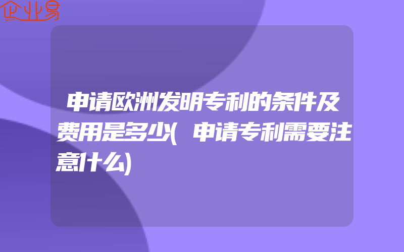 申请欧洲发明专利的条件及费用是多少(申请专利需要注意什么)