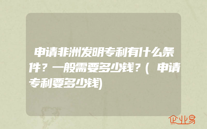 申请非洲发明专利有什么条件？一般需要多少钱？(申请专利要多少钱)