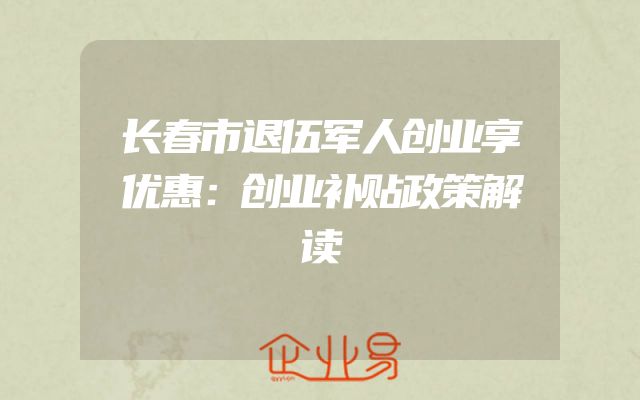 长春市退伍军人创业享优惠：创业补贴政策解读