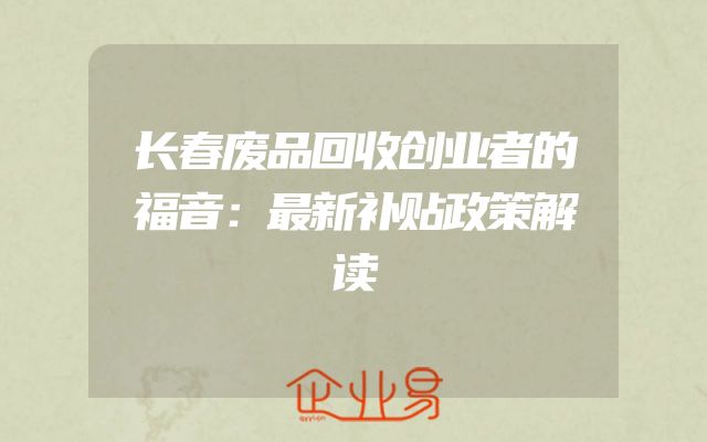 长春废品回收创业者的福音：最新补贴政策解读