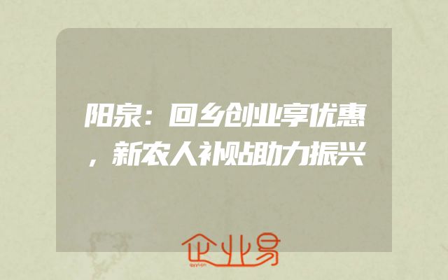 阳泉：回乡创业享优惠，新农人补贴助力振兴