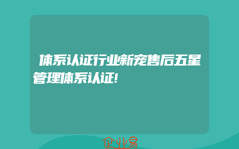 体系认证行业新宠售后五星管理体系认证!