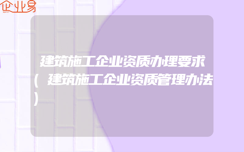 建筑施工企业资质办理要求(建筑施工企业资质管理办法)