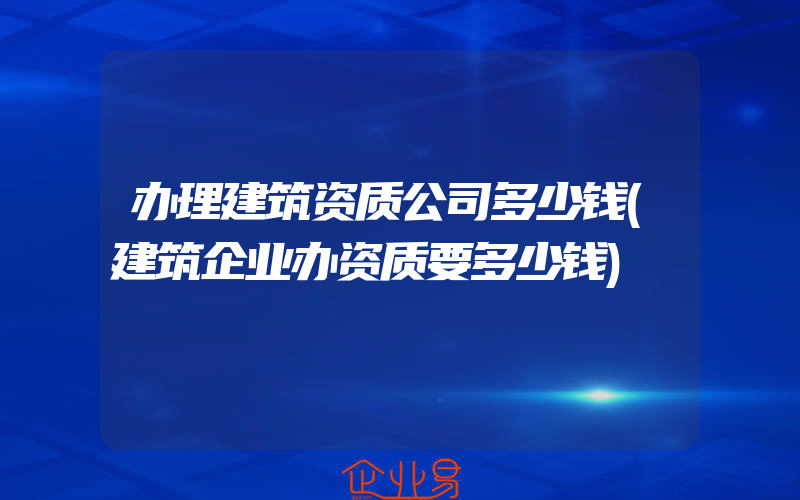 办理建筑资质公司多少钱(建筑企业办资质要多少钱)