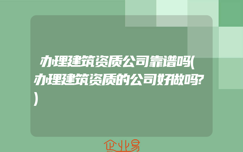 办理建筑资质公司靠谱吗(办理建筑资质的公司好做吗?)