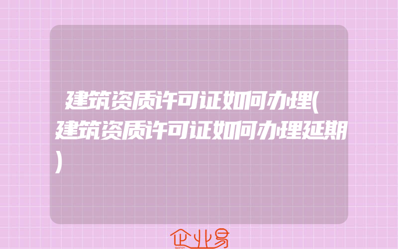 建筑资质许可证如何办理(建筑资质许可证如何办理延期)