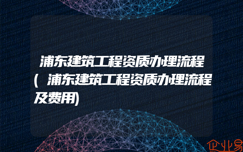 浦东建筑工程资质办理流程(浦东建筑工程资质办理流程及费用)