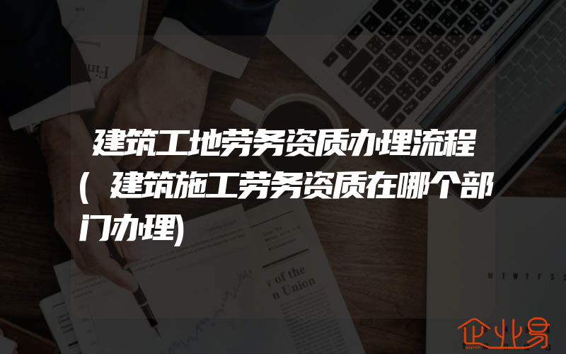 建筑工地劳务资质办理流程(建筑施工劳务资质在哪个部门办理)