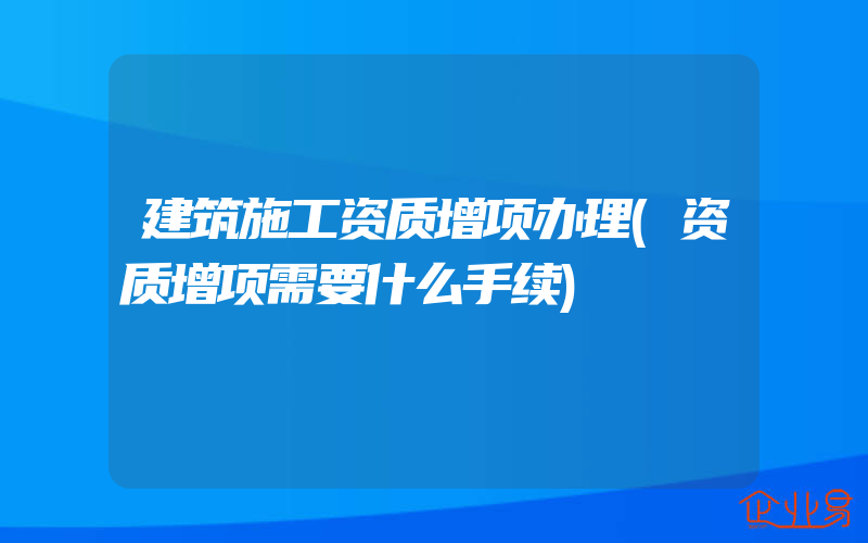 建筑施工资质增项办理(资质增项需要什么手续)