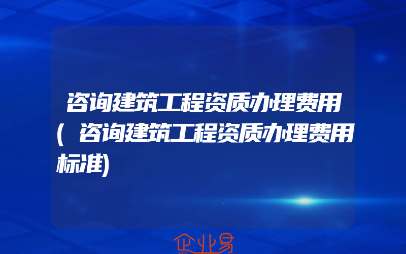 咨询建筑工程资质办理费用(咨询建筑工程资质办理费用标准)